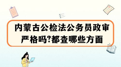 内蒙古公检法公务员政审严格吗？都查哪些方面.png